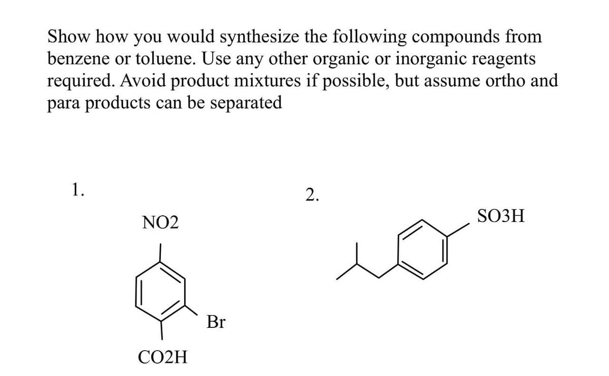 Show how you would synthesize the following compounds from
benzene or toluene. Use any other organic or inorganic reagents
required. Avoid product mixtures if possible, but assume ortho and
para products can be separated
1.
2.
SO3H
NO2
CO2H
Br