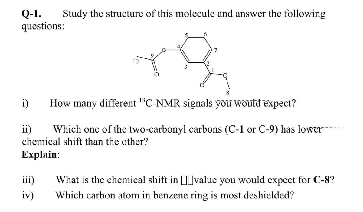 Q-1.
questions:
Study the structure of this molecule and answer the following
7
10
8
i)
How many different 1C-NMR signals yõu would expect?
ii)
Which one of the two-carbonyl carbons (C-1 or C-9) has lower
chemical shift than the other?
Еxplain:
iii)
What is the chemical shift in Ivalue you would expect for C-8?
iv)
Which carbon atom in benzene ring is most deshielded?
