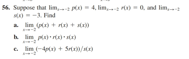 56. Suppose that lim,→-2 p(x) = 4, lim,→-2 r(x) = 0, and lim,→2
s(x) = -3. Find
lim (p(x) + r(x) + s(x))
b. lim p(x) • r(x) • s(x)
lim (-4p(x) + 5r(x))/s(x)
a.
c.

