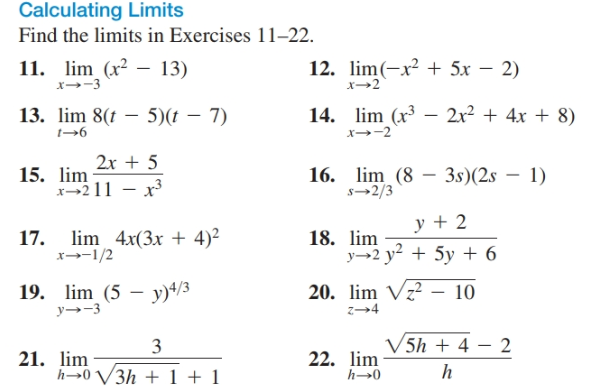 Calculating Limits
Find the limits in Exercises 11–22.
11. lim (x² – 13)
n(-x2 + 5x – 2)
x→2
x→-3
2r² + 4x + 8)
14. lim (x³ -
13. lim 8(t – 5)(t – 7)
t→6
2x + 5
15. lim
x-211 - x
16. lim (8 – 3s)(2s – 1)
s→2/3
y + 2
17. lim 4x(3x + 4)²
x--1/2
18. lim
y→2 y² + 5y + 6
20. lim Vz? – 10
19. lim (5 – y)+/3
y→-3
z→4
V5h + 4 – 2
3
21. lim
h→0 V3h + 1 + 1
22. lim
