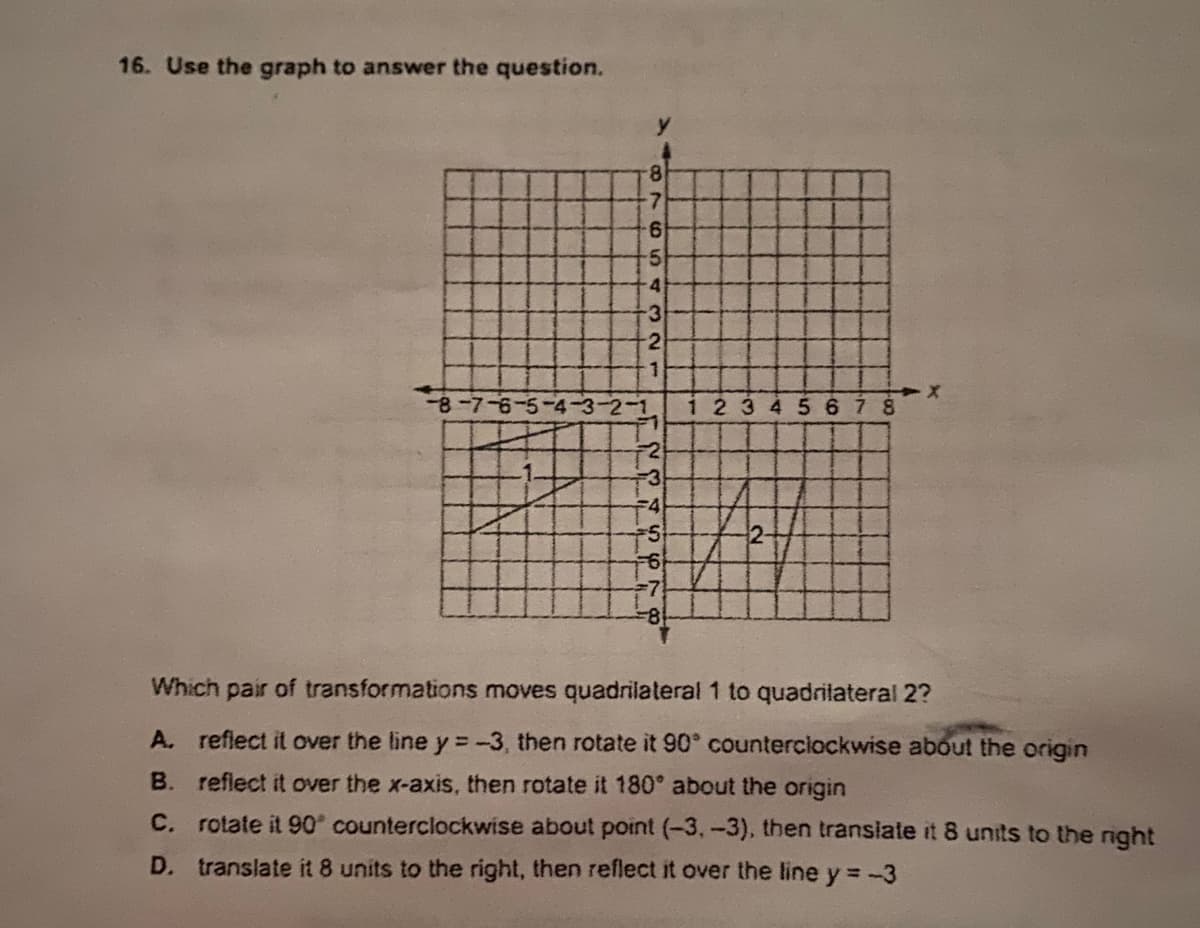 16. Use the graph to answer the question.
8.
-7
4
-3
2
-8-7-6-5-4-3-2-1
23 45 6 8
F2
F3
Which pair of transformations moves quadrilateral 1 to quadrilateral 2?
A. reflect it over the line y = -3, then rotate it 90° counterciockwise about the origin
B. reflect it over the x-axis, then rotate it 180° about the origin
C. rotate it 90° counterclockwise about point (-3,-3), then transiate it 8 units to the night
D. translate it 8 units to the right, then reflect it over the line y = -3

