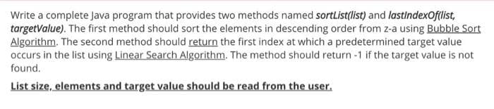 Write a complete Java program that provides two methods named sortList(list) and lastindexOf(list,
targetValue). The first method should sort the elements in descending order from z-a using Bubble Sort
Algorithm. The second method should return the first index at which a predetermined target value
occurs in the list using Linear Search Algorithm. The method should return-1 if the target value is not
found.
List size, elements and target value should be read from the user.
