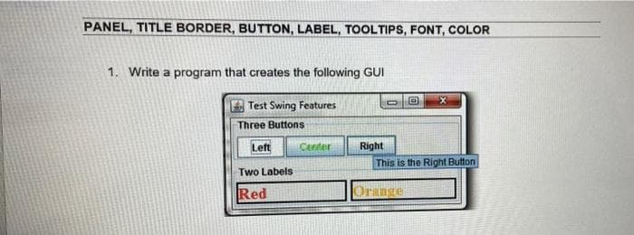 PANEL, TITLE BORDER, BUTTON, LABEL, TOOLTIPS, FONT, COLOR
1. Write a program that creates the following GUI
Test Swing Features
Three Buttons
Left
Center
Right
This is the Right Button
Two Labels
Red
Orange
