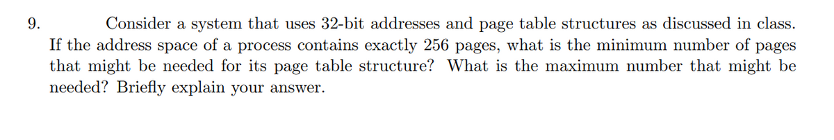 9.
Consider a system that uses 32-bit addresses and page table structures as discussed in class.
If the address space of a process contains exactly 256 pages, what is the minimum number of
pages
that might be needed for its page table structure? What is the maximum number that might be
needed? Briefly explain your answer.
