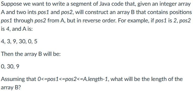 Suppose we want to write a segment of Java code that, given an integer array
A and two ints pos1 and pos2, will construct an array B that contains positions
pos1 through pos2 from A, but in reverse order. For example, if pos1 is 2, pos2
is 4, and A is:
4, 3, 9, 30, 0, 5
Then the array B will be:
0, 30, 9
Assuming that 0<=pos1<=pos2<=A.length-1, what will be the length of the
array B?

