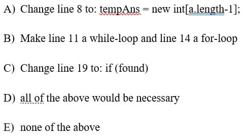 A) Change line 8 to: tempAns = new int[a.length-1];
B) Make line 11 a while-loop and line 14 a for-loop
C) Change line 19 to: if (found)
D) all of the above would be necessary
E) none of the above
