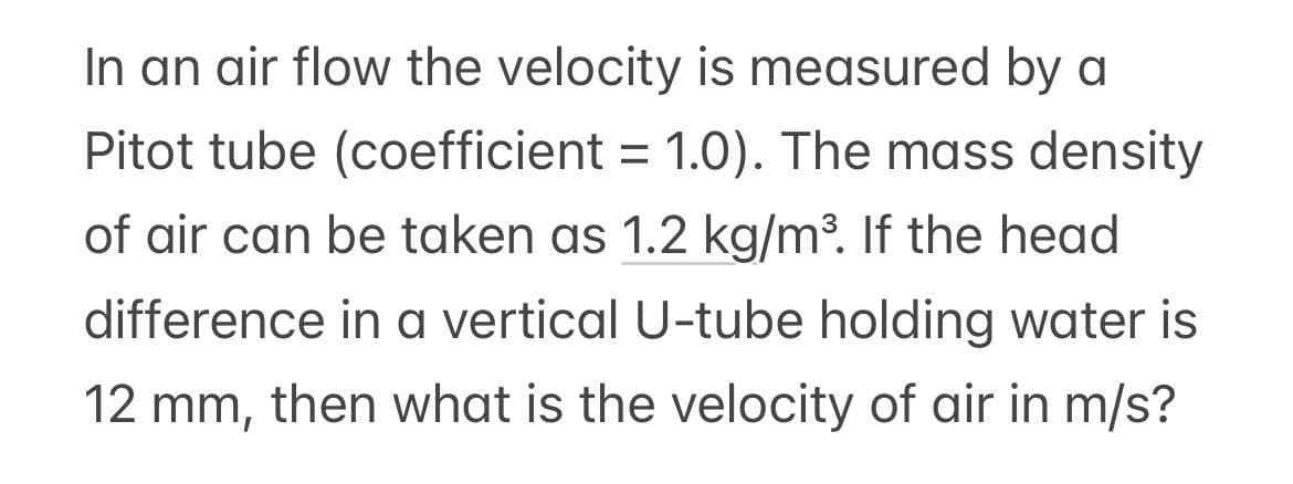 In an air flow the velocity is measured by a
Pitot tube (coefficient = 1.0). The mass density
of air can be taken as 1.2 kg/m³. If the head
difference in a vertical U-tube holding water is
12 mm, then what is the velocity of air in m/s?