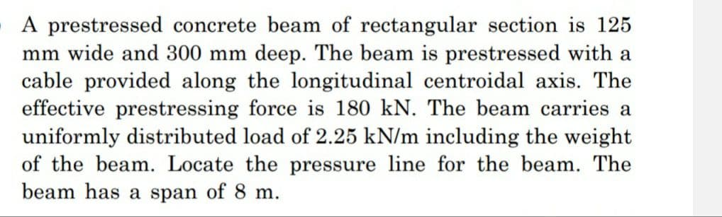 A prestressed concrete beam of rectangular section is 125
mm wide and 300 mm deep. The beam is prestressed with a
cable provided along the longitudinal centroidal axis. The
effective prestressing force is 180 kN. The beam carries a
uniformly distributed load of 2.25 kN/m including the weight
of the beam. Locate the pressure line for the beam. The
beam has a span of 8 m.
