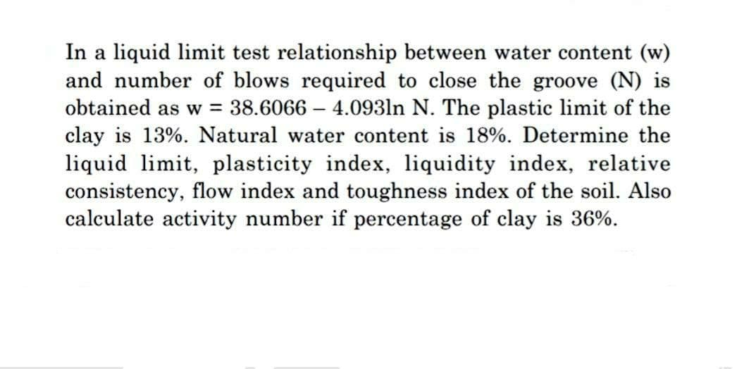 In a liquid limit test relationship between water content (w)
and number of blows required to close the groove (N) is
obtained as w = 38.6066 - 4.0931n N. The plastic limit of the
clay is 13%. Natural water content is 18%. Determine the
liquid limit, plasticity index, liquidity index, relative
consistency, flow index and toughness index of the soil. Also
calculate activity number if percentage of clay is 36%.