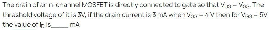 The drain of an n-channel MOSFET is directly connected to gate so that Vps = VGs. The
threshold voltage of it is 3V, if the drain current is 3 mA when VGS = 4 V then for VGs = 5V
the value of lp is_ mA