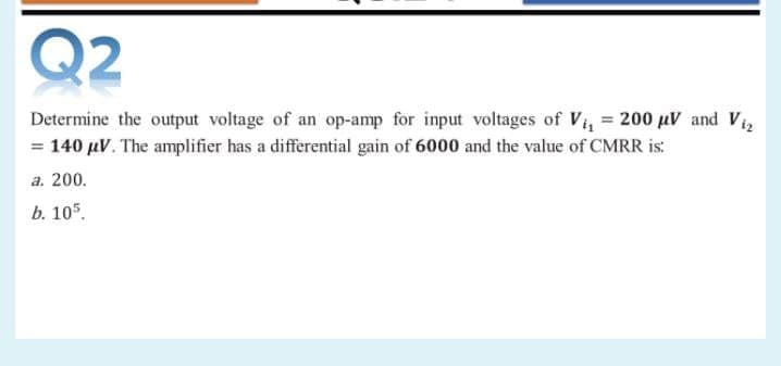 Q2
Determine the output voltage of an op-amp for input voltages of Vi, = 200 µV and Vi
= 140 µV. The amplifier has a differential gain of 6000 and the value of CMRR is:
a. 200.
b. 105.
