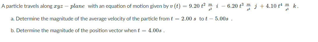 A particle travels along xyz – plane with an equation of motion given by v (t) = 9.20 t2 m i – 6.20 t3 m j + 4.10 t4 m k.
g3
a. Determine the magnitude of the average velocity of the particle from t = 2.00 s to t – 5.00s .
b. Determine the magnitude of the position vector when t = 4.00s .
