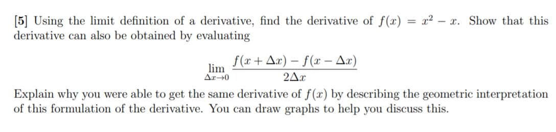 = x2 – x. Show that this
[5] Using the limit definition of a derivative, find the derivative of f(x)
derivative can also be obtained by evaluating
f(x+ Ax) – f(x – Ax)
lim
Ar→0
2Ax
Explain why you were able to get the same derivative of f(x) by describing the geometric interpretation
of this formulation of the derivative. You can draw graphs to help you discuss this.
