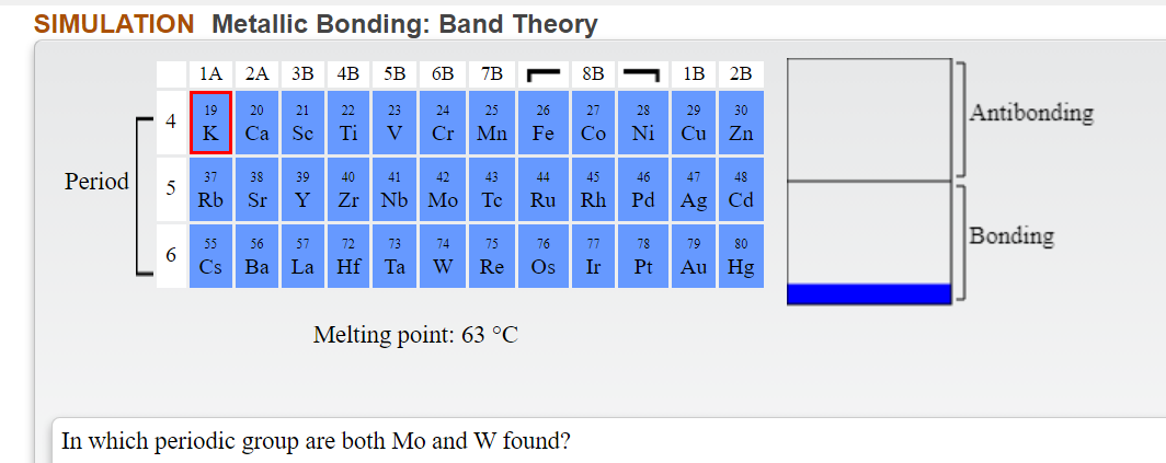 SIMULATION Metallic Bonding: Band Theory
1А 2A
3B
4B
5B
6B
7B
8B
1B
2B
Antibonding
19
20
21
22
23
24
25
26
27
28
29
30
4
K
Ti
Cr Mn Fe
Ni
Cu Zn
Ca
Sc
V
Co
Period
37
38
39
40
41
42
43
44
45
46
47
48
Rb Sr
Y
Zr Nb Mo
Te
Ru
Rh
Pd
Ag Cd
Bonding
55
56
57
72
73
74
75
76
77
78
79
80
6
Cs
Hf Ta
Os
Ba La
W
Re
Ir
Pt
Au Hg
Melting point: 63 °C
In which periodic group are both Mo and W found?
