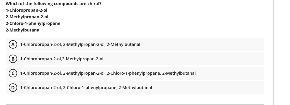Which of the following compounds are chiral?
1-Chloropropan-2-ol
2-Methylpropan-2-ol
2-Chloro-1-phenylpropane
2-Methylbutanal
(A 1-Chloropropan-2-ol, 2-Methylpropan-2-ol, 2-Methylbutanal
B 1-Chloropropan-2-ol,2-Methylpropan-2-ol
C 1-Chloropropan-2-ol, 2-Methylpropan-2-ol, 2-Chloro-1-phenylpropane, 2-Methylbutanal
D 1-Chloropropan-2-ol, 2-Chloro-1-phenylpropane, 2-Methylbutanal
