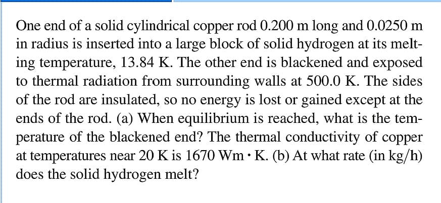 One end of a solid cylindrical copper rod 0.200 m long and 0.0250 m
in radius is inserted into a large block of solid hydrogen at its melt-
ing temperature, 13.84 K. The other end is blackened and exposed
to thermal radiation from surrounding walls at 500.0 K. The sides
of the rod are insulated, so no energy is lost or gained except at the
ends of the rod. (a) When equilibrium is reached, what is the tem-
perature of the blackened end? The thermal conductivity of copper
at temperatures near 20 K is 1670 Wm • K. (b) At what rate (in kg/h)
does the solid hydrogen melt?
