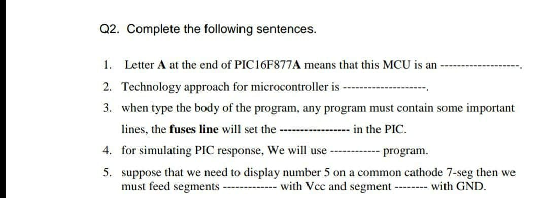 Q2. Complete the following sentences.
1.
Letter A at the end of PIC16F877A means that this MCU is an
2. Technology approach for microcontroller is
3. when type the body of the program, any program must contain some important
lines, the fuses line will set the
--------------
in the PIC.
4. for simulating PIC response, We will use
-------- program.
5. suppose that we need to display number 5 on a common cathode 7-seg then we
--------- with Vcc and segment
must feed segments
with GND.
--------
