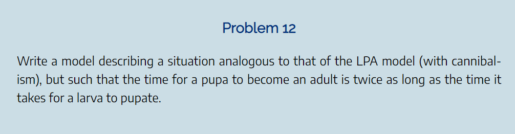 Problem 12
Write a model describing a situation analogous to that of the LPA model (with cannibal-
ism), but such that the time for a pupa to become an adult is twice as long as the time it
takes for a larva to pupate.
