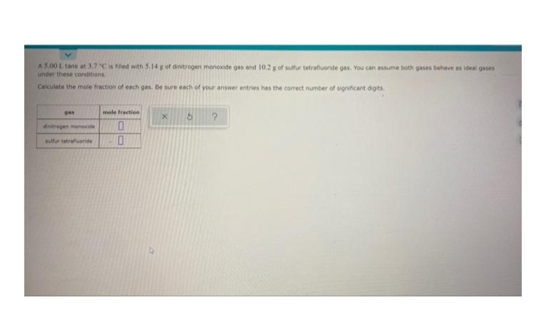 A 5.00 L tank at 3.7 "C is filled with 5.14 g of dinitrogen monoxide gas and 10.2 g of sulfur tetrafluoride gas. You can assume both gases behave as ideal gases
under these conditions.
Calculate the mole fraction of each gas. Be sure each of your answer entries has the correct number of significant digits.
gas
mole fraction
dinitrogen monoxide
sulfur tetrafluoride
