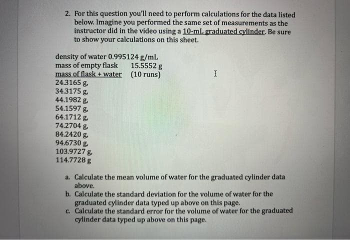 2. For this question you'll need to perform calculations for the data listed
below. Imagine you performed the same set of measurements as the
instructor did in the video using a 10-mL graduated cylinder. Be sure
to show your calculations on this sheet.
density of water 0.995124 g/ml
mass of empty flask
mass of flask + water
24.3165 g,
34.3175 g.
44.1982 g.
54.1597 g.
64.1712 g.
74.2704 g.
84.2420 g.
94.6730 g.
103.9727 g.
114.7728 g
15.5552 g
(10 runs)
a. Calculate the mean volume of water for the graduated cylinder data
above.
b. Calculate the standard deviation for the volume of water for the
graduated cylinder data typed up above on this page.
c. Calculate the standard error for the volume of water for the graduated
cylinder data typed up above on this page.
