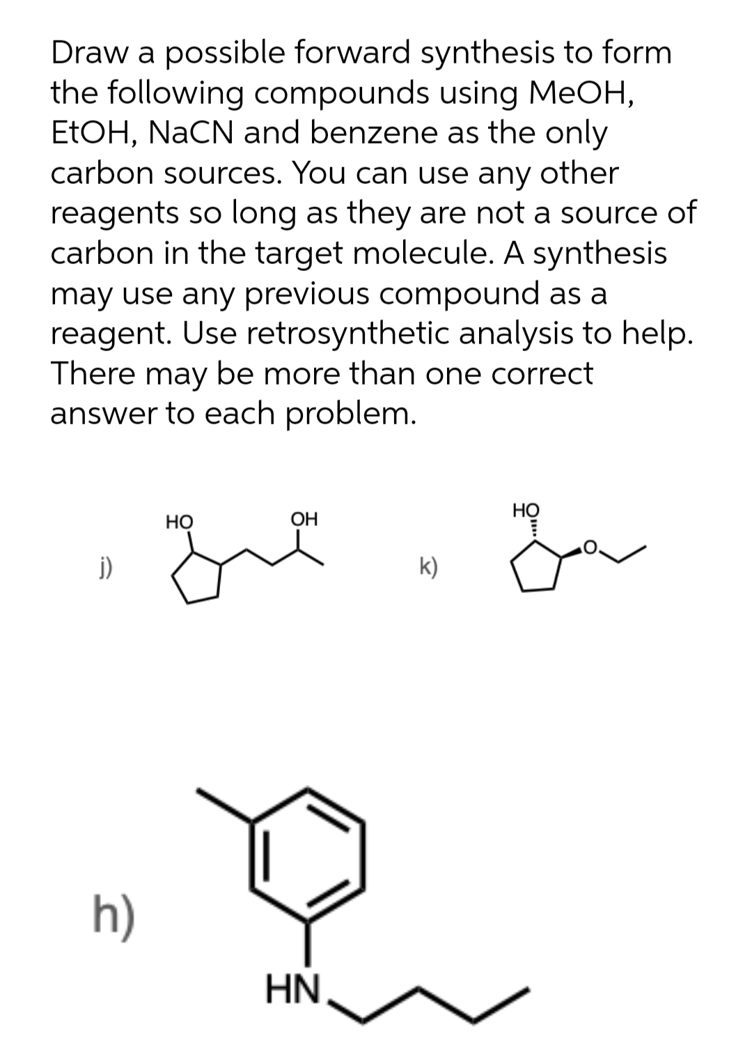 Draw a possible forward synthesis to form
the following compounds using MeOH,
ETOH, NaCN and benzene as the only
carbon sources. You can use any other
reagents so long as they are not a source of
carbon in the target molecule. A synthesis
may use any previous compound as a
reagent. Use retrosynthetic analysis to help.
There may be more than one correct
answer to each problem.
НО
Но
OH
j)
k)
h)
HN
