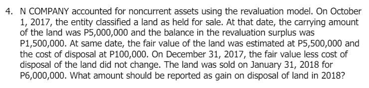 4. N COMPANY accounted for noncurrent assets using the revaluation model. On October
1, 2017, the entity classified a land as held for sale. At that date, the carrying amount
of the land was P5,000,000 and the balance in the revaluation surplus was
P1,500,000. At same date, the fair value of the land was estimated at P5,500,000 and
the cost of disposal at P100,000. On December 31, 2017, the fair value less cost of
disposal of the land did not change. The land was sold on January 31, 2018 for
P6,000,000. What amount should be reported as gain on disposal of land in 2018?
