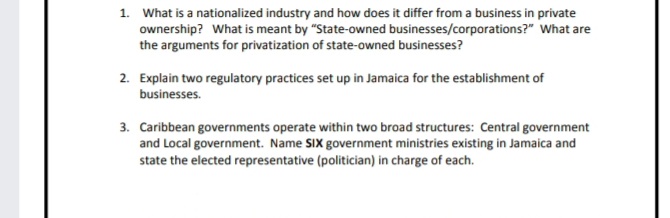 1. What is a nationalized industry and how does it differ from a business in private
ownership? What is meant by "State-owned businesses/corporations?" What are
the arguments for privatization of state-owned businesses?
2. Explain two regulatory practices set up in Jamaica for the establishment of
businesses.
3. Caribbean governments operate within two broad structures: Central government
and Local government. Name SIX government ministries existing in Jamaica and
state the elected representative (politician) in charge of each.
