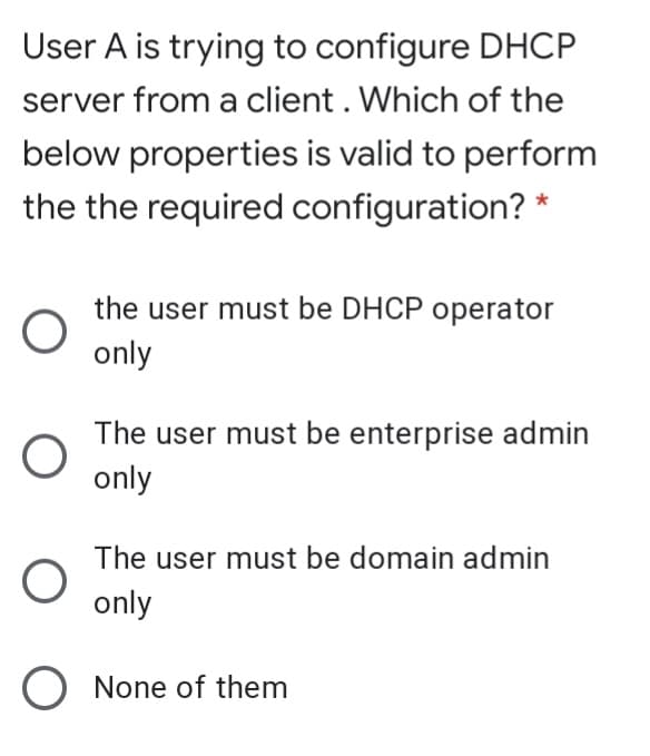 User A is trying to configure DHCP
server from a client . Which of the
below properties is valid to perform
the the required configuration? *
the user must be DHCP operator
only
The user must be enterprise admin
only
The user must be domain admin
only
O None of them
