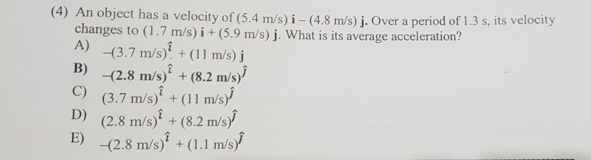 (4) An object has a velocity of (5.4 m/s) i – (4.8 m/s) j. Over a period of 1.3 s, its velocity
changes to (1.7 m/s) i + (5.9 m/s) j. What is its
A)
average
acceleration?
-(3.7 m/s). + (11 m/s) j
B)
-(2.8 m/s) + (8.2 m/s)?
C)
(3.7 m/s)' + (11 m/s)
D) (2.8 m/s)? + (8.2 m/s)
E)
(2.8 m/s)' + (1.1 m/s)
