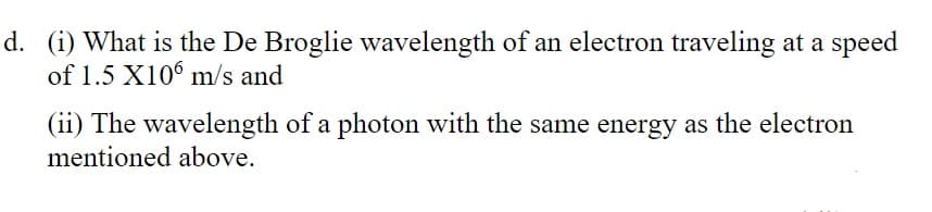 d. (i) What is the De Broglie wavelength of an electron traveling at a speed
of 1.5 X106 m/s and
(ii) The wavelength of a photon with the same energy as the electron
mentioned above.
