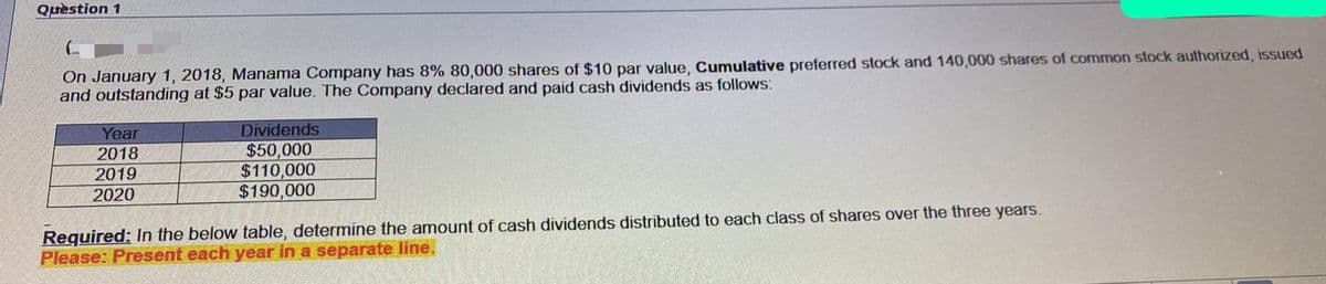 Quèstion 1
On January 1, 2018, Manama Company has 8% 80,000 shares of $10 par value, Cumulative preferred stock and 140,000 shares of common stock authorized, issued
and outstanding at $5 par value. The Company declared and paid cash dividends as follows:
Year
Dividends
$50,000
$110,000
$190,000
2018
2019
2020
Required: In the below table, determine the amount of cash dividends distributed to each class of shares over the three years.
Please: Present each year in a separate line.
