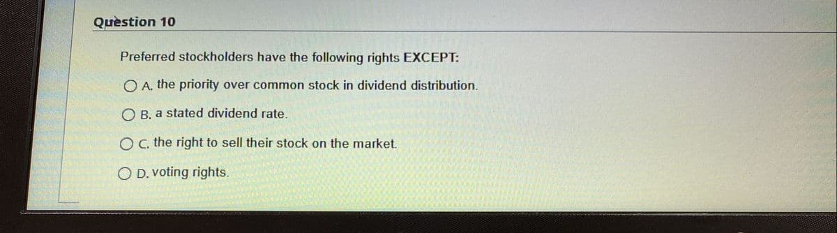 Quèstion 10
Preferred stockholders have the following rights EXCEPT:
O A. the priority over common stock in dividend distribution.
O B. a stated dividend rate.
Oc, the right to sell their stock on the market.
O D. voting rights.
