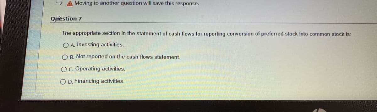 Moving to another question will save this response.
Quèstion 7
The appropriate section in the statement of cash flows for reporting conversion of preferred stock into common stock is:
O A. Investing activities.
O B. Not reported on the cash flows statement.
OC. Operating activities.
O D. Financing activities.
