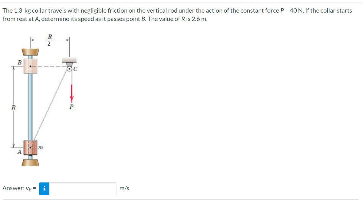 The 1.3-kg collar travels with negligible friction on the vertical rod under the action of the constant force P = 40 N. If the collar starts
from rest at A, determine its speed as it passes point B. The value of R is 2.6 m.
20-
B
Answer: VB =
m
i
R
2
m/s