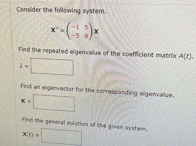 Consider the following system.
1
*' - (²5) *
X
X
9
Find the repeated eigenvalue of the coefficient matrix A(t).
λ =
Find an eigenvector for the corresponding eigenvalue.
K=
Find the general solution of the given system.
X(t) =