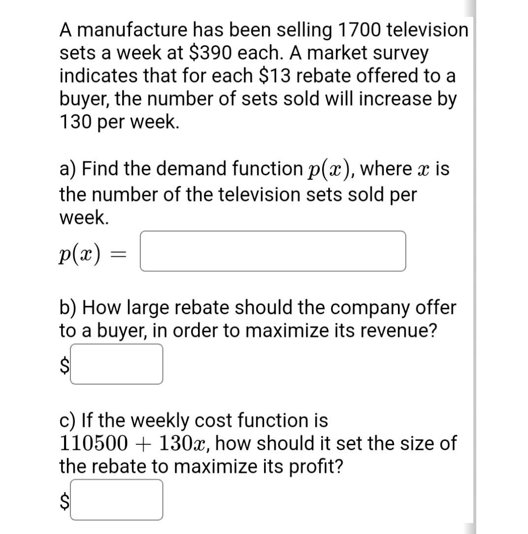 A manufacture has been selling 1700 television
sets a week at $390 each. A market survey
indicates that for each $13 rebate offered to a
buyer, the number of sets sold will increase by
130 per week.
a) Find the demand function p(x), where x is
the number of the television sets sold per
week.
p(x)
b) How large rebate should the company offer
to a buyer, in order to maximize its revenue?
c) If the weekly cost function is
110500 + 130x, how should it set the size of
the rebate to maximize its profit?
$4
