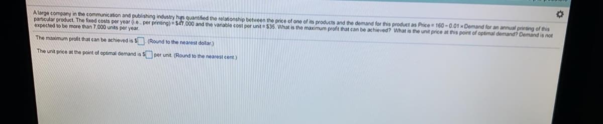 A large company in the communication and publishing industry hs quantified the relationship between the price of one of its products and the demand for this product as Price = 160 -0.01 xDemand for an annual printing of this
particular product. The foxed costs per year (ie. per printing) = $4T 000 and the variable cost per unit = $35. What is the maximum profit that can be achieved? What is the unit price at this point of optimal demand? Demand is not
expected to be more than 7,000 units per year.
The maximum profit that can be achieved is S. (Round to the nearest dolar.)
The unit price at the point of optimal demand is S per unit (Round to the nearest cent)
