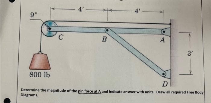 9"
800 lb
C
4'—
B
4'
A
3'
D
Determine the magnitude of the pin force at A and indicate answer with units. Draw all required Free Body
Diagrams.