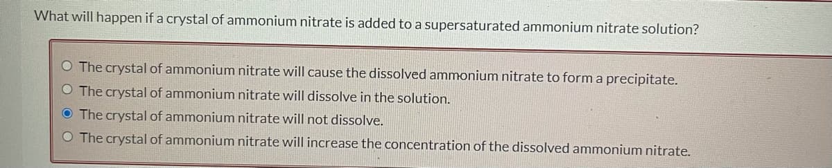 What will happen if a crystal of ammonium nitrate is added to a supersaturated ammonium nitrate solution?
O The crystal of ammonium nitrate will cause the dissolved ammonium nitrate to form a precipitate.
O The crystal of ammonium nitrate will dissolve in the solution.
O The crystal of ammonium nitrate will not dissolve.
O The crystal of ammonium nitrate will increase the concentration of the dissolved ammonium nitrate.
