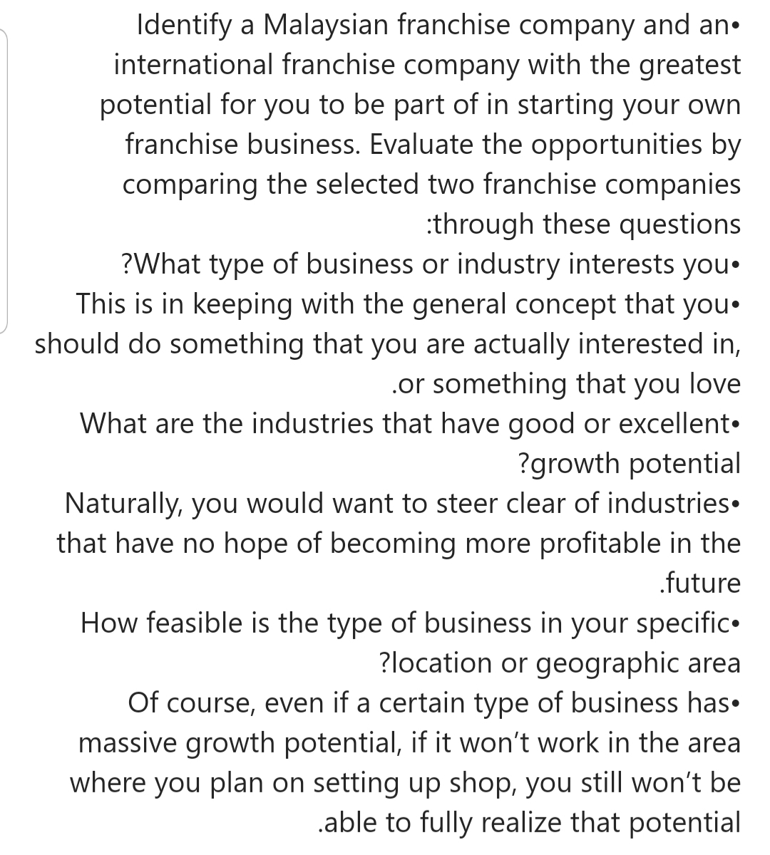 Identify a Malaysian franchise company and an•
international franchise company with the greatest
potential for you to be part of in starting your own
franchise business. Evaluate the opportunities by
comparing the selected two franchise companies
:through these questions
?What type of business or industry interests you•
This is in keeping with the general concept that you.
should do something that you are actually interested in,
.or something that you love
What are the industries that have good or excellent•
?growth potential
Naturally, you would want to steer clear of industries•
that have no hope of becoming more profitable in the
.future
How feasible is the type of business in your specific•
?location or geographic area
Of course, even if a certain type of business has.
massive growth potential, if it won't work in the area
where you plan on setting up shop, you still won't be
.able to fully realize that potential
