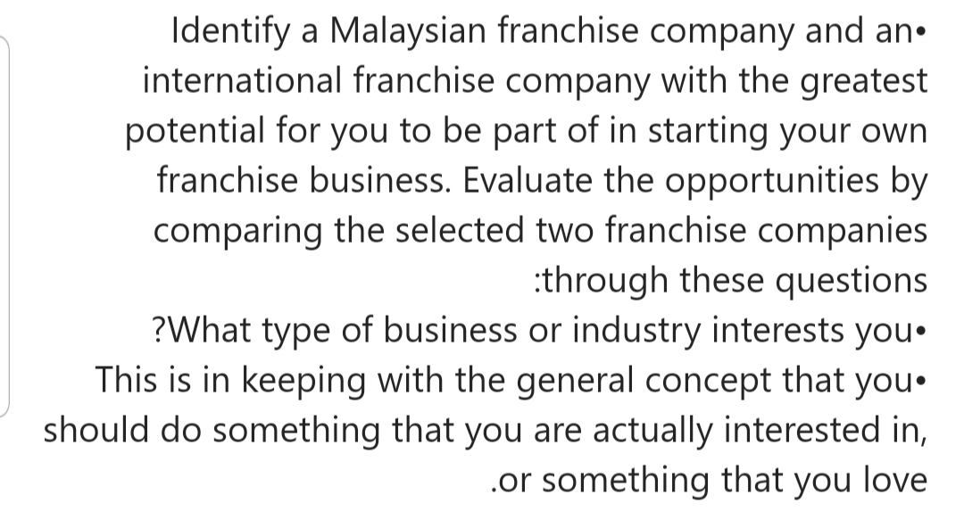 Identify a Malaysian franchise company and an•
international franchise company with the greatest
potential for you to be part of in starting your own
franchise business. Evaluate the opportunities by
comparing the selected two franchise companies
:through these questions
?What type of business or industry interests you•
This is in keeping with the general concept that you.
should do something that you are actually interested in,
.or something that you love
