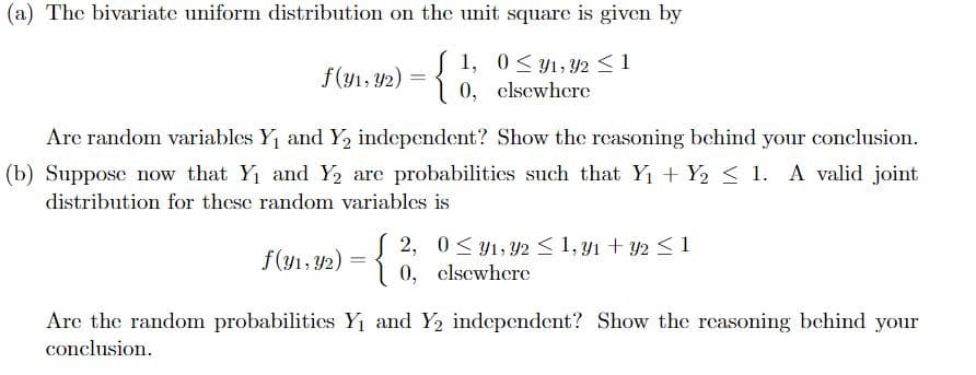 (a) The bivariate uniform distribution on the unit square is given by
1, 0<y1, Y2<1
0, clsewhere
f(y1, Y2) =
Are random variables Y and Y, independent? Show the rcasoning behind your conclusion.
(b) Suppose now that Y1 and Y, are probabilities such that Yı + Y2 < 1. A valid joint
distribution for these random variables is
{
S 2, 0< y1, Y2 < 1, y1 + y2 < 1
0, elsewhere
f(y1, 42)
Are the random probabilitics Yı and Y, independent? Show the reasoning behind your
conclusion.

