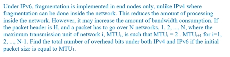 Under IPV6, fragmentation is implemented in end nodes only, unlike IPV4 where
fragmentation can be done inside the network. This reduces the amount of processing
inside the network. However, it may increase the amount of bandwidth consumption. If
the packet header is H, and a packet has to go over N networks, 1, 2, .., N, where the
maximum transmission unit of network i, MTU;, is such that MTU; = 2. MTU;+1 for i=1,
2, .., N-1. Find the total number of overhead bits under both IPv4 and IPV6 if the initial
packet size is equal to MTU1.
