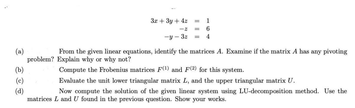 (a)
(b)
(c)
(d)
problem?
3x + 3y + 4z
1
6
-y-3z = 4
From the given linear equations, identify the matrices A. Examine if the matrix A has any pivoting
Explain why or why not?
Compute the Frobenius matrices F(1) and F(2) for this system.
Evaluate the unit lower triangular matrix L, and the upper triangular matrix U.
Now compute the solution of the given linear system using LU-decomposition method. Use the
matrices L and U found in the previous question. Show your works.