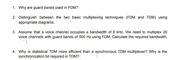 1. Why are guard bands used in FDM?
2. Distinguish between the two basic multiplexing techniques (FDM and TDM) using
appropriate diagrams.
3. Assume that a voice channel occupies a bandwidth of 8 kHz. We need to multiplex 20
voice channels with guard bands of 500 Hz using FDM. Calculate the required bandwidth.
4. Why is statistical TDM more efficient than a synchronous TDM multiplexer? Why is the
synchronization bit required in TDM?1.
1