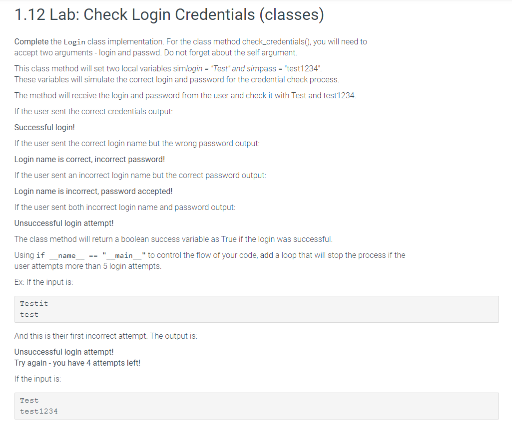 1.12 Lab: Check Login Credentials (classes)
Complete the Login class implementation. For the class method check_credentials(), you will need to
accept two arguments - login and passwd. Do not forget about the self argument.
This class method will set two local variables simlogin = "Test" and simpass = "test1234".
These variables will simulate the correct login and password for the credential check process.
The method will receive the login and password from the user and check it with Test and test1234.
If the user sent the correct credentials output:
Successful login!
If the user sent the correct login name but the wrong password output:
Login name is correct, incorrect password!
If the user sent an incorrect login name but the correct password output:
Login name is incorrect, password accepted!
If the user sent both incorrect login name and password output:
Unsuccessful login attempt!
The class method will return a boolean success variable as True if the login was successful.
Using if _name__ == "____main___" to control the flow of your code, add a loop that will stop the process if the
user attempts more than 5 login attempts.
Ex: If the input is:
Testit
test
And this is their first incorrect attempt. The output is:
Unsuccessful login attempt!
Try again - you have 4 attempts left!
If the input is:
Test
test1234