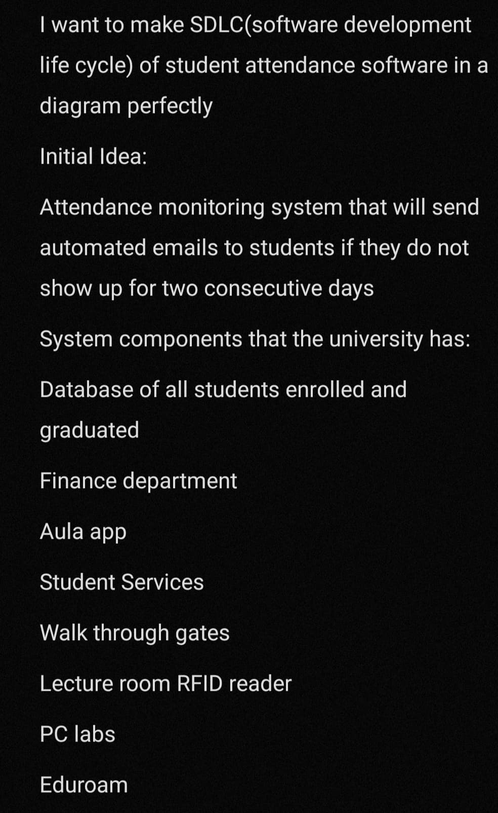 I want to make
SDLC(software development
life cycle) of student attendance software in a
diagram perfectly
Initial Idea:
Attendance monitoring system that will send
automated emails to students if they do not
show up for two consecutive days
System components that the university has:
Database of all students enrolled and
graduated
Finance department
Aula app
Student Services
Walk through gates
Lecture room RFID reader
PC labs
Eduroam