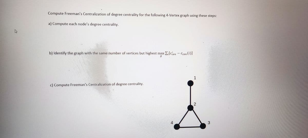 Compute Freeman's Centralization of degree centrality for the following 4-Vertex graph using these steps:
a) Compute each node's degree centrality.
b) Identify the graph with the same number of vertices but highest max Zilccen- Ccen (i)]
g
c) Compute Freeman's Centralization of degree centrality.
4
1
2
3