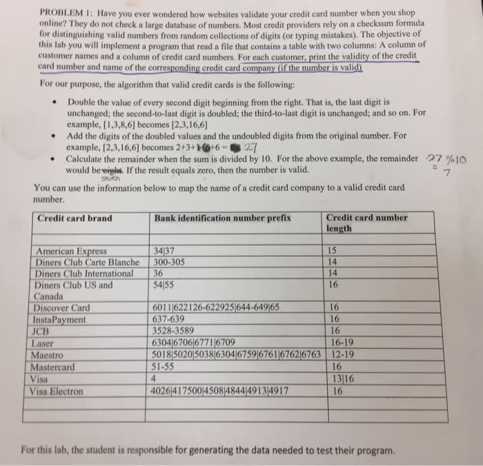 PROBLEM 1: Have you ever wondered how websites validate your credit card number when you shop
online? They do not check a large database of numbers. Most credit providers rely on a checksum formula
for distinguishing valid numbers from random collections of digits (or typing mistakes). The objective of
this lab you will implement a program that read a file that contains a table with two columns: A column of
customer names and a column of credit card numbers. For each customer, print the validity of the credit
card number and name of the corresponding credit card company (if the number is valid),
For our purpose, the algorithm that valid credit cards is the following:
Double the value of every second digit beginning from the right. That is, the last digit is
unchanged; the second-to-last digit is doubled; the third-to-last digit is unchanged; and so on. For
example, [1,3,8,6] becomes [2,3,16,6]
Add the digits of the doubled values and the undoubled digits from the original number. For
example, [2,3,16,6] becomes 2+3+1+6=27
Calculate the remainder when the sum is divided by 10. For the above example, the remainder 27 %10
would be eight. If the result equals zero, then the number is valid.
seven
●
.
.
You can use the information below to map the name of a credit card company to a valid credit card
number.
Credit card brand
American Express
Diners Club Carte Blanche
Diners Club International
Diners Club US and
Canada
Discover Card
InstaPayment
JCB
Laser
Maestro
Mastercard
Visa
Visa Electron
Bank identification number prefix
34/37
300-305
36
54155
6011622126-622925644-649|65
637-639
3528-3589
6304 6706 6771 6709
50185020 5038|6304|6759|6761|6762/6763
51-55
4
4026417500/4508|4844/49134917
Credit card number
length
15
14
14
16
16
16
16
16-19
12-19
16
13|16
16
For this lab, the student is responsible for generating the data needed to test their program.