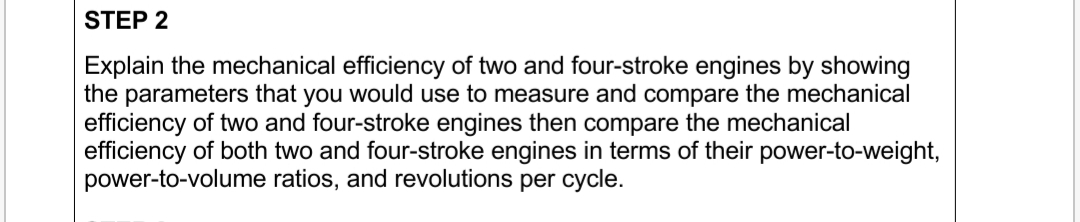 Explain the mechanical efficiency of two and four-stroke engines by showing
the parameters that you would use to measure and compare the mechanical
efficiency of two and four-stroke engines then compare the mechanical
efficiency of both two and four-stroke engines in terms of their power-to-weight
power-to-volume ratios, and revolutions per cycle.
